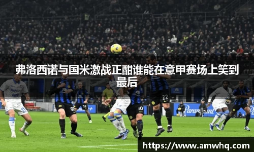 弗洛西诺与国米激战正酣谁能在意甲赛场上笑到最后